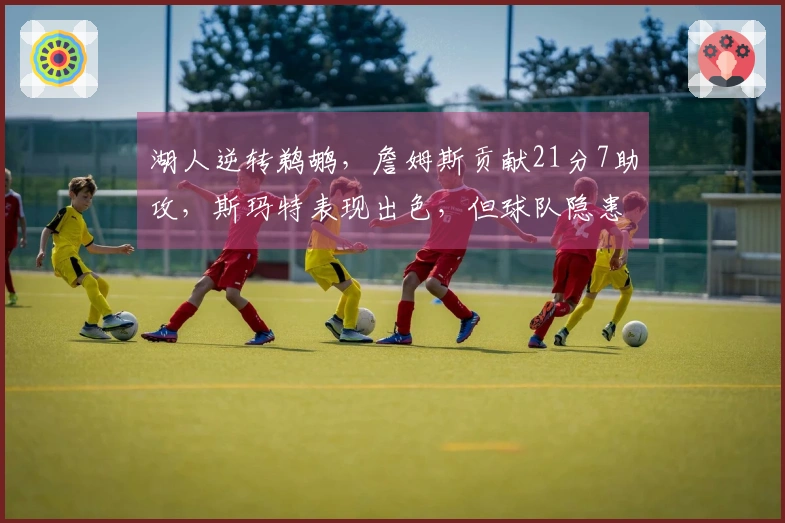 湖人逆转鹈鹕，詹姆斯贡献21分7助攻，斯玛特表现出色，但球队隐患显现