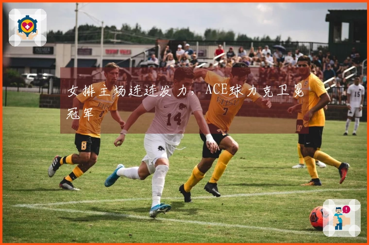 女排主场连连发力，ACE球力克卫冕冠军