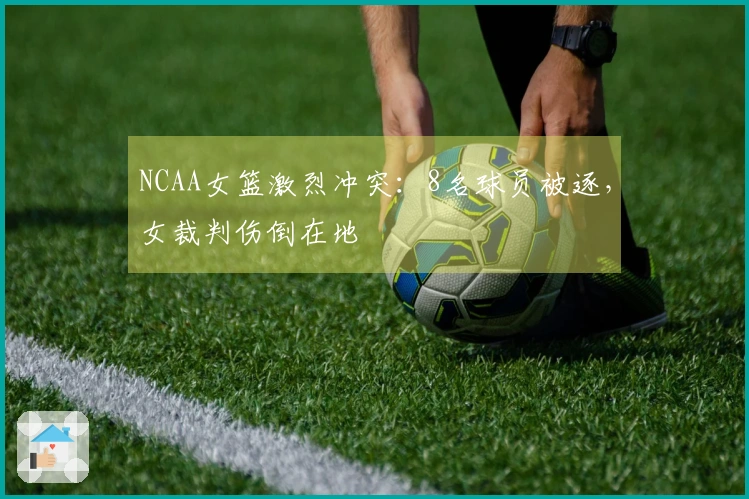 NCAA女篮激烈冲突：8名球员被逐，女裁判伤倒在地