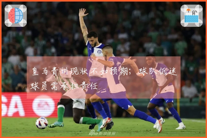 皇马青训现状不如预期；球队低迷球员需承担责任