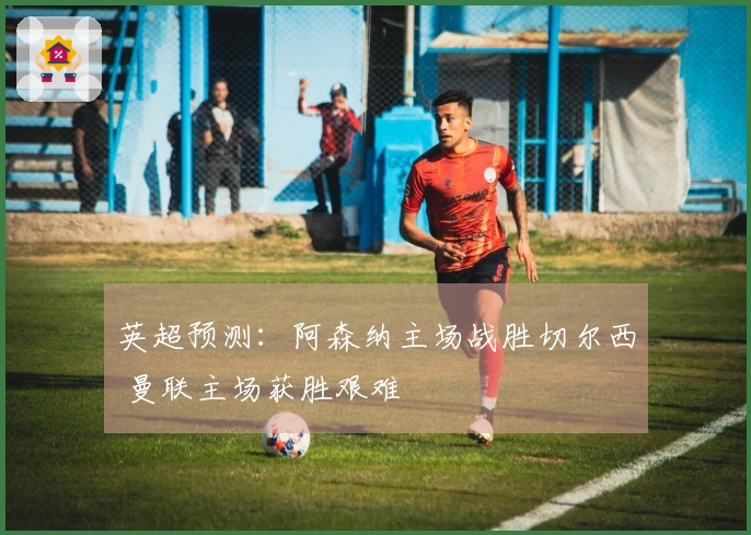 英超预测：阿森纳主场战胜切尔西 曼联主场获胜艰难