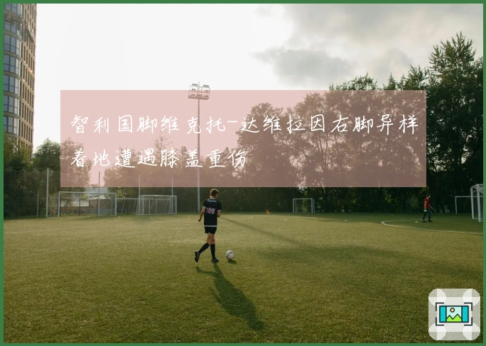 智利国脚维克托-达维拉因右脚异样着地遭遇膝盖重伤