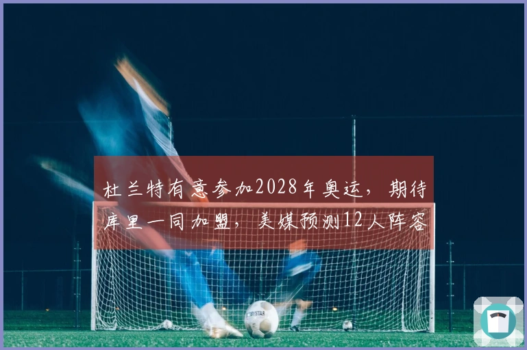 杜兰特有意参加2028年奥运，期待库里一同加盟，美媒预测12人阵容
