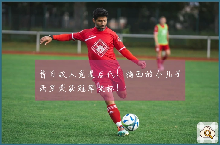 昔日故人竟是后代！梅西的小儿子西罗荣获冠军奖杯！