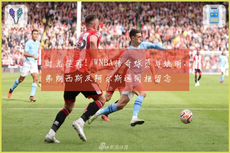 时光荏苒！WNBA传奇球员与姚明、弗朗西斯及阿尔斯通同框留念