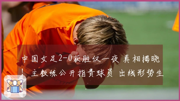 中国女足2-0获胜仅一夜 真相揭晓！主教练公开指责球员 出线形势生变