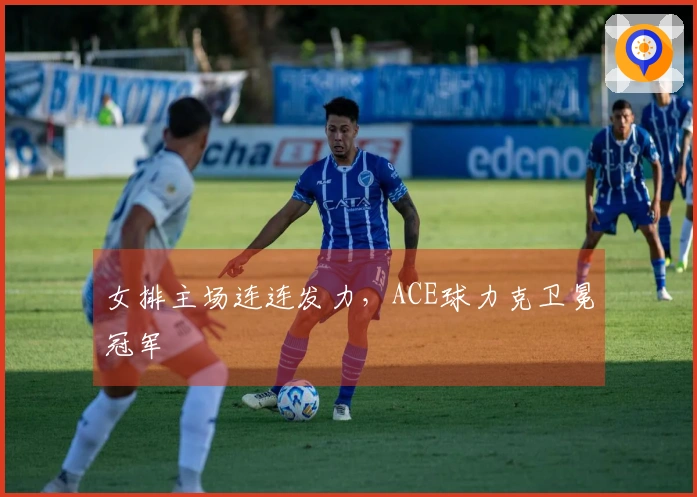 女排主场连连发力，ACE球力克卫冕冠军