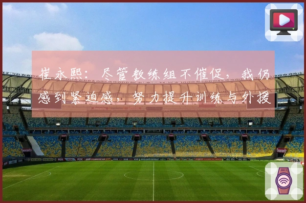 崔永熙：尽管教练组不催促，我仍感到紧迫感，努力提升训练与外援竞争力