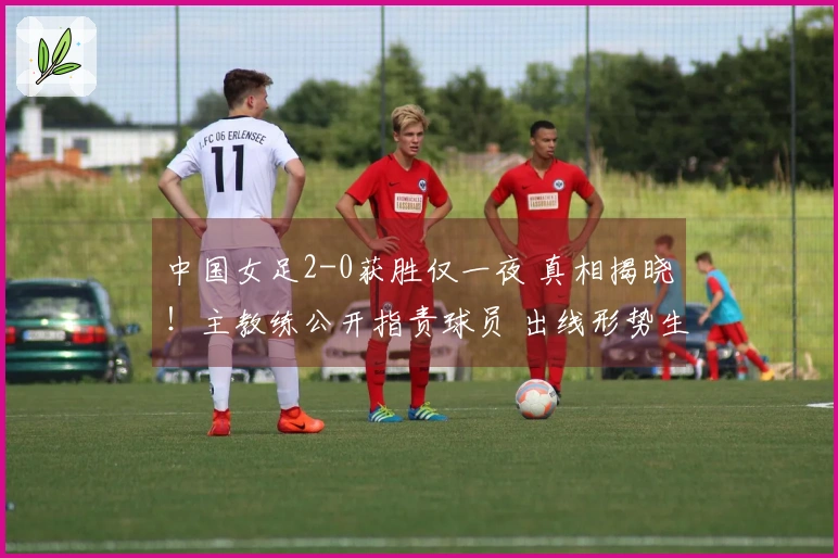 中国女足2-0获胜仅一夜 真相揭晓！主教练公开指责球员 出线形势生变