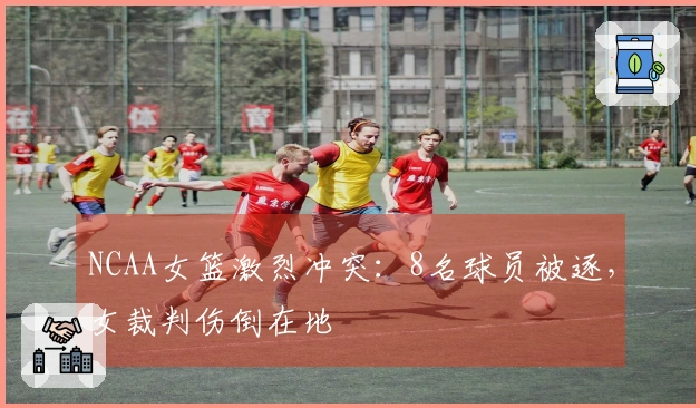 NCAA女篮激烈冲突：8名球员被逐，女裁判伤倒在地